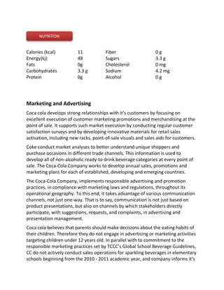 Calories (kcal)
Energy(kj)
Fats
Carbohydrates
Protein
11 
48
0g
3.3 g
0g
Fiber
Sugars
Cholesterol 
Sodium 
Alcohol
0 g 
3.3 g 
0 mg 
4.2 mg
0 g
Marketing and Advertising
Coca cola develops strong relationships with it’s customers by focusing on
excellent execution of customer marketing promotions and merchandising at the
point of sale. It supports such market execution by conducting regular customer
satisfaction surveys and by developing innovative materials for retail sales
activation, including new racks, point-of-sale visuals and sales aids for customers.
Coke conduct market analyses to better understand unique shoppers and
purchase occasions in different trade channels. This information is used to
develop all of non-alcoholic ready-to drink beverage categories at every point of
sale. The Coca-Cola Company works to develop annual sales, promotions and
marketing plans for each of established, developing and emerging countries.
The Coca-Cola Company, implements responsible advertising and promotion
practices, in compliance with marketing laws and regulations, throughout its
operational geography. To this end, it takes advantage of various communication
channels, not just one-way. That is to say, communication is not just based on
product presentations, but also on channels by which stakeholders directly
participate, with suggestions, requests, and complaints, in advertising and
presentation management.
Coca cola believes that parents should make decisions about the eating habits of
their children. Therefore they do not engage in advertising or marketing activities
targeting children under 12 years old. In parallel with to commitment to the
responsible marketing practices set by TCCC’s Global School Beverage Guidelines,
CC do not actively conduct sales operations for sparkling beverages in elementary
schools beginning from the 2010 - 2011 academic year, and company informs it’s
NUTRITION
 