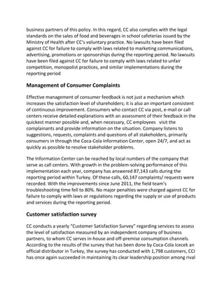 business partners of this policy. In this regard, CC also complies with the legal
standards on the sales of food and beverages in school cafeterias issued by the
Ministry of Health after CC’s voluntary practice. No lawsuits have been filed
against CC for failure to comply with laws related to marketing communications,
advertising, promotions or sponsorships during the reporting period. No lawsuits
have been filed against CC for failure to comply with laws related to unfair
competition, monopolist practices, and similar implementations during the
reporting period
Management of Consumer Complaints
Effective management of consumer feedback is not just a mechanism which
increases the satisfaction level of shareholders; it is also an important consistent
of continuous improvement. Consumers who contact CC via post, e-mail or call
centers receive detailed explanations with an assessment of their feedback in the
quickest manner possible and, when necessary, CC employees visit the
complainants and provide information on the situation. Company listens to
suggestions, requests, complaints and questions of all stakeholders, primarily
consumers in through the Coca-Cola Information Center, open 24/7, and act as
quickly as possible to resolve stakeholder problems.
The Information Center can be reached by local numbers of the company that
serve as call centers. With growth in the problem-solving performance of this
implementation each year, company has answered 87,143 calls during the
reporting period within Turkey. Of these calls, 60,147 complaints/ requests were
recorded. With the improvements since June 2011, the field team’s
troubleshooting time fell to 80%. No major penalties were charged against CC for
failure to comply with laws or regulations regarding the supply or use of products
and services during the reporting period.
Customer satisfaction survey
CC conducts a yearly “Customer Satisfaction Survey” regarding services to assess
the level of satisfaction measured by an independent company of business
partners, to whom CC serves in-house and off-premise consumption channels.
According to the results of the survey that has been done by Coca-Cola Icecek an
official distributor in Turkey, the survey has conducted with 1,798 customers, CCI
has once again succeeded in maintaining its clear leadership position among rival
 