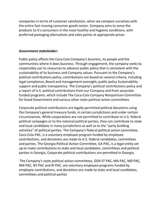 companies in terms of customer satisfaction, when we compare ourselves with
the entire fast-moving consumer goods sector. Company aims to serve the
products to it’s consumers in the most healthy and hygienic conditions, with
preferred packaging alternatives and sales points at appropriate prices
Government stakeholder:
Public policy affects the Coca Cola Company’s business, its people and the
communities where it does business. Through engagement, the company seeks to
responsibly use its resources to advance public policy that is consistent with the
sustainability of its business and Company values. Pursuant to the Company’s
political contributions policy, contributions are based on several criteria, including
legal compliance, Board and management oversight, public policy Sustainability
support and public transparency. The Company’s political contributions policy and
a report of U.S. political contributions from our Company and from associate-
funded programs, which include The Coca-Cola Company Nonpartisan Committee
for Good Government and various other state political action committees.
Corporate political contributions are legally permitted political donations using
the Company's general treasury funds, in certain jurisdictions and under certain
circumstances. While corporations are not permitted to contribute to U.S. federal
political campaigns or to the national political parties, they can contribute to state
and local candidates in many jurisdictions as well as to the "party building
activities" of political parties. The Company's federal political action committee,
Coca-Cola PAC, is a voluntary employee program funded by employee
contributions, and donations are made to U.S. federal candidates, committees
and parties. The Georgia Political Action Committee, GA PAC, is a legal entity set
up to make contributions to state and local candidates, committees and political
parties in Georgia. Corporate political contributions are permitted in Georgia.
The Company's state political action committees, GEN ST PAC, MA PAC, MD PAC,
NM PAC, NY PAC and RI PAC, are voluntary employee programs funded by
employee contributions, and donations are made to state and local candidates,
committees and political parties
 