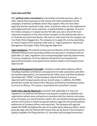 Coca Cola and PAC
PAC (political action committee) is a committee formed by business, labor, or
other special-interest groups to raise money and make contributions to the
campaigns of political candidates whom they support. PACs are most often
organized around a particular trade, union, or business; they are also organized to
promulgate particular social, economic, or political beliefs or agendas. As one of
the richest company in its based country the USA coca cola is one of the most
important companies on the most influent company on the political plan due to
its financial and social contribution. We have to notice hear that the company call
it as Public Policy Engagement, The company try to apply this rule by subscribing
to several aspect of the corporate code such as : Legal Compliance:, Board and
Management Oversight, Public Policy Agenda Alignment,
Legal Compliance: The political activity and contributions of the Company and its
affiliated Political Action Committees (PACs) are executed in compliance with all
applicable U.S. laws, regulations and corresponding legal reporting requirements.
To ensure compliance, all of our political contributions are reviewed and
approved by Company senior government relations leaders and Company senior
legal counsel.
Board and Management Oversight: Company’s public policy advocacy efforts,
including all political contributions and payments to trade associations and other
tax-exempt organizations, are reviewed by the Public Issues and Diversity Review
Committee (the "PIDRC") of the Company's Board of Directors to ensure
alignment with Company policy and our overall values. In addition, the PIDRC
periodically reviews this Government Advocacy and Political Contributions policy
to ensure its efficacy. This review is required by the Committee's charter.
Public Policy Agenda Alignment: Consistent with applicable U.S. laws and
regulations, our political contributions may be given to political candidates and
organizations whose views and work are consistent with the interests and values
of our Company, our overall business system, the non-alcoholic beverage industry
and the communities in which we operate without regard for the private political
preferences of Company officers and executives. The Company will regularly
update the PIDRC throughout the year on its public policy advocacy efforts, which
generally align with the relevant Risk Factors that can be found in the Company's
publicly-available 10-K filing with the U.S. Securities and Exchange Commission.
 