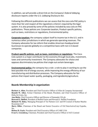 In addition, we will provide a direct link on the Company's federal lobbying
disclosure reports under the U.S. Lobbying Disclosure Act.
Following the different publications we can assess that the coca cola PAC policy is
more than fair and respect all the regulations criteria’s required by the legal
system. It is also proved by some of the policies included by coca cola on PAC
publications. Those policies are: Corporate taxation, Product-specific policies,
such as taxes, restrictions or regulations, Environmental policy
Corporate taxation: the company subject itself to income tax in the U.S. and in
numerous other jurisdictions in which we generate operating revenues. The
Company advocates for tax reform that enables American-headquartered
businesses to operate globally on a competitive basis with non-U.S.based
companies.
Product-specific policies, such as taxes, restrictions or regulations: The Coca-
Cola system is a major contributor to the economy through local jobs, investment,
taxes and community investment. The Company advocates for choice and
opposes discriminatory tax policies that single out certain beverages.
Environmental policy: the company has a role a role to play in working to use the
best possible mix of energy sources, while improving the energy efficiency of our
manufacturing and distribution processes. The Company advocates for fair
policies that impact water quality, packaging, and ingredients/agriculture.
Boards Membership in organization
Herbert A. Allen, President and Chief Executive Officer of Allen & Company Incorporated
Ronald W. Allen, Former Chairman of the Board, President, and Chief Executive Officer of
Delta Air Lines, Inc.
Ana Botín, Chief Executive Officer and Director of Santander UK plc
Howard G. Buffett, President of Buffett Farms and Howard G. Buffett Foundation
Richard M. Daley, Managing Principal of Tur Partners LLC and Of Counsel of Katten Muchin
Rosenman LLP
Barry Diller, Chairman of the Board and Senior Executive of IAC/InterActiveCorp Expedia,
Inc.
Helene D. Gayle, President and Chief Executive Officer of CARE USA
Evan G. Greenberg, Chairman, President and Chief Executive Officer of ACE Limited
 