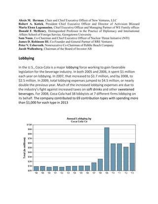 Alexis M. Herman, Chair and Chief Executive Officer of New Ventures, LLC
Robert A. Kotick, President Chief Executive Officer and Director of Activision Blizzard
Maria Elena Lagomasino, Chief Executive Officer and Managing Partner of WE Family offices
Donald F. McHenry, Distinguished Professor in the Practice of Diplomacy and International
Affairs School of Foreign Service, Georgetown University
Sam Nunn, Co-Chairman and Chief Executive Officer of Nuclear Threat Initiative (NTI)
James D. Robinson III, Co-Founder and General Partner of RRE Ventures
Peter V. Ueberroth, Nonexecutive Co-Chairman of Pebble Beach Company
Jacob Wallenberg, Chairman of the Board of Investor AB
Lobbying
In the U.S., Coca-Cola is a major lobbying force working to gain favorable
legislation for the beverage industry. In both 2005 and 2006, it spent $1 million
each year on lobbying. In 2007, that increased to $1.7 million, and by 2008, to
$2.5 million. In 2009, total lobbying expenses jumped to $4.5 million, or nearly
double the previous year. Much of the increased lobbying expenses are due to
the industry’s fight against increased taxes on soft drinks and other sweetened
beverages. For 2008, Coca-Cola had 38 lobbyists at 7 different firms lobbying on
its behalf. The company contributed to 69 contribution types with spending more
than $1,000 for each type in 2013
 