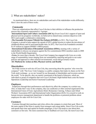 2. What are stakeholders’ stakes?
As mentioned above, there are six stakeholders and each of the stakeholders works differently.
Here’s how the each of them works.
Community
These are organizations that affect Coca-Cola due to their abilities to influence the production
process they aremainly represented in 4 groups:
-International Sport and Culture Association (ISCA), Given Coca-Cola’s support of sport and
physical activity programs worldwide, we believed we shared many common objectives with
ISCA and sought a collaborative relationship.
-The Ensemble Prévenons l’Obésité Des Enfants (EPODE), in 2011, The Coca-Cola
Company is proud to help support the spread of EIN’s global mission to reduce the prevalence of
childhood obesity and its associated health risks. In 2012, The Coca-Cola Foundation awarded
$1.07 million to support EPODE’s OPEN project.
-International Federation of Broomball Associations (IFBA), meeting with a variety of
stakeholders to discuss our progress against the five commitments IFBA members made in 2008
to the World Health Organization.
-Ceres, for more than a decade, The Coca-Cola Company has engaged with Ceres on a wide
range of sustainability issues ranging from our sustainability reporting and goals to our water
policies and approach to other material environmental, social and governance issues.
-EU Platform for Action on Diet, Physical Activity and Health.
Shareholders
On FAQs section in web site of Coca Cola, they answering about the question ‘who owns the
company?’ with ‘The Coca‑Cola Company is a public company that trades its shares on the New
York stock exchange - so we are 'owned' by our thousands of shareholders and investors around
the world.’ To be specific, they are mainly constituted of the board of directors, which are
individual or group of companies that own Coca Cola brand. Right behind them come the Senior
Operations Leadership and Senior Functional Leadership.
Employees
Employees through their performances and objectivity affect the company in a certain way.
Also, to make their voice in the company, they use syndicates or other external organization like
International Union of Food, Agricultural, Hotel, Restaurant, Catering, Tobacco and Allied
Workers' Association (IUF) and International Labor Organization (ILO). It is crucial to work on
human resource management department to handle the problems or potential problems about
employees for stake well for Coca Cola.
Customers
Customer through their purchase and critics allows the company to orient their goal. Most of
the main capital of the firms is mainly from teenagers and young adults. Since Coca Cola works
and spends their time and capital for health campaigns, Coca Cola needs to care about their
customers as first aim. The more customers buy or feedback on Coca Cola, the more Coca Cola
 