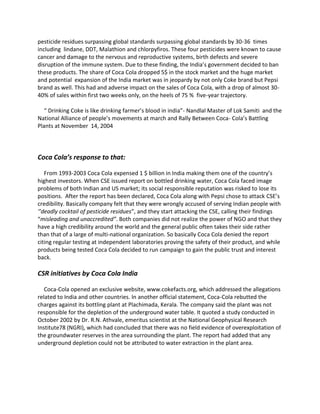 pesticide residues surpassing global standards surpassing global standards by 30-36 times
including lindane, DDT, Malathion and chlorpyfiros. These four pesticides were known to cause
cancer and damage to the nervous and reproductive systems, birth defects and severe
disruption of the immune system. Due to these finding, the India’s government decided to ban
these products. The share of Coca Cola dropped 5$ in the stock market and the huge market
and potential expansion of the India market was in jeopardy by not only Coke brand but Pepsi
brand as well. This had and adverse impact on the sales of Coca Cola, with a drop of almost 30-
40% of sales within first two weeks only, on the heels of 75 % five-year trajectory.
“ Drinking Coke is like drinking farmer’s blood in india”- Nandlal Master of Lok Samiti and the
National Alliance of people’s movements at march and Rally Between Coca- Cola’s Battling
Plants at November 14, 2004
Coca Cola’s response to that:
From 1993-2003 Coca Cola expensed 1 $ billion in India making them one of the country’s
highest investors. When CSE issued report on bottled drinking water, Coca Cola faced image
problems of both Indian and US market; its social responsible reputation was risked to lose its
positions. After the report has been declared, Coca Cola along with Pepsi chose to attack CSE’s
credibility. Basically company felt that they were wrongly accused of serving Indian people with
‘’deadly cocktail of pesticide residues”, and they start attacking the CSE, calling their findings
“misleading and unaccredited”. Both companies did not realize the power of NGO and that they
have a high credibility around the world and the general public often takes their side rather
than that of a large of multi-national organization. So basically Coca Cola denied the report
citing regular testing at independent laboratories proving the safety of their product, and while
products being tested Coca Cola decided to run campaign to gain the public trust and interest
back.
CSR initiatives by Coca Cola India
Coca-Cola opened an exclusive website, www.cokefacts.org, which addressed the allegations
related to India and other countries. In another official statement, Coca-Cola rebutted the
charges against its bottling plant at Plachimada, Kerala. The company said the plant was not
responsible for the depletion of the underground water table. It quoted a study conducted in
October 2002 by Dr. R.N. Athvale, emeritus scientist at the National Geophysical Research
Institute78 (NGRI), which had concluded that there was no field evidence of overexploitation of
the groundwater reserves in the area surrounding the plant. The report had added that any
underground depletion could not be attributed to water extraction in the plant area.
 