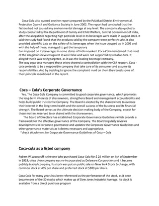 Coca-Cola also quoted another report prepared by the Palakkad District Environmental.
Protection Council and Guidance Society in June 2002. The report had concluded that the
factory had not caused any environmental damage at any level. The company also quoted a
study conducted by the Department of Family and Child Welfare, Central Government of India,
after the allegations regarding high pesticide level in its beverages were made in August 2003. It
said the study had found that the products sold by the company were perfectly safe. It also
provided scientific data on the safety of its beverages when the issue cropped up in 2006 and
with the help of these, managed to get the temporary
ban imposed on its beverages in some states of India revoked. Coca-Cola maintained that most
of the allegations leveled against it were false and were not supported by reliable data. It
alleged that it was being targeted, as it was the leading beverage company.
The way coca-cola managed those crises showed a contradiction with the CSR repport. Coca -
cola pretends to be a responsible company that take care of its consumer and assume its
responsibilities. And by deciding to ignore the complaint maid on them they break some of
their principle mentioned in the report.
Coca – Cola’s Corporate Governance
Yes, The Coca-Cola Company is committed to good corporate governance, which promotes
the long-term interests of shareowners, strengthens Board and management accountability and
helps build public trust in the Company. The Board is elected by the shareowners to oversee
their interest in the long-term health and the overall success of the business and its financial
strength. The Board serves as the ultimate decision making body of the Company, except for
those matters reserved to or shared with the shareowners.
The Board of Directors has established Corporate Governance Guidelines which provide a
framework for the effective governance of the Company. The Board regularly reviews
developments in corporate governance and updates the Corporate Governance Guidelines and
other governance materials as it deems necessary and appropriate.
*check attachment for Corporate Governance Guidelines of Coca – Cola
Coca-cola as a listed company
Robert W.Woodruff is the one who purchased Coca-Cola for $ 25 million on 5th of September
in 1919, since then company was re-incorporated as Delaware Corporation and it became
publicly traded company. Its stock was put on public sale on New York Stock Exchange, with
common stock at 40$ per share and preferred stock at $100 per share.
Coca Cola for many years has been referenced as the perfomance of the stock, as it once
became one of the 30 stocks which makes up of Dow Jones Industrial Average. Its stock is
available from a direct purchase program
 