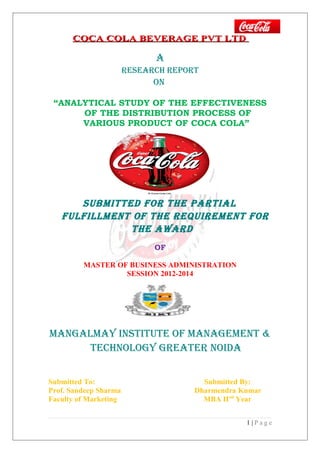 COCA COLA BEVERAGE PVT LTDCOCA COLA BEVERAGE PVT LTD
A
ReseARch RePORT
ON
“ANALYTICAL STUDY OF THE EFFECTIVENESS
OF THE DISTRIBUTION PROCESS OF
VARIOUS PRODUCT OF COCA COLA”
submiTTed fOR The PARTiAl
fulfillmeNT Of The RequiRemeNT fOR
The AwARd
OF
MASTER OF BUSINESS ADMINISTRATION
SESSION 2012-2014
mANGAlmAY iNsTiTuTe Of mANAGemeNT &
TechNOlOGY GReATeR NOidA
Submitted To: Submitted By:
Prof. Sandeep Sharma Dharmendra Kumar
Faculty of Marketing MBA IInd
Year
1 | P a g e
 