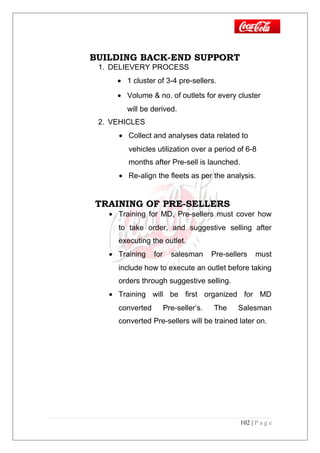 BUILDING BACK-END SUPPORT
1. DELIEVERY PROCESS
• 1 cluster of 3-4 pre-sellers.
• Volume & no. of outlets for every cluster
will be derived.
2. VEHICLES
• Collect and analyses data related to
vehicles utilization over a period of 6-8
months after Pre-sell is launched.
• Re-align the fleets as per the analysis.
TRAINING OF PRE-SELLERS
• Training for MD, Pre-sellers must cover how
to take order, and suggestive selling after
executing the outlet.
• Training for salesman Pre-sellers must
include how to execute an outlet before taking
orders through suggestive selling.
• Training will be first organized for MD
converted Pre-seller’s. The Salesman
converted Pre-sellers will be trained later on.
102 | P a g e
 