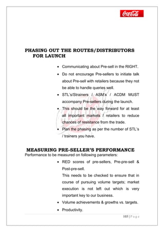 PHASING OUT THE ROUTES/DISTRIBUTORS
FOR LAUNCH
• Communicating about Pre-sell in the RIGHT.
• Do not encourage Pre-sellers to initiate talk
about Pre-sell with retailers because they not
be able to handle queries well.
• STL’s/Strainers / ASM’s / ACDM MUST
accompany Pre-sellers during the launch.
• This should be the way forward for at least
all important markets / retailers to reduce
chances of resistance from the trade.
• Plan the phasing as per the number of STL’s
/ trainers you have.
MEASURING PRE-SELLER’S PERFORMANCE
Performance to be measured on following parameters:
• RED scores of pre-sellers, Pre-pre-sell &
Post-pre-sell.
This needs to be checked to ensure that in
course of pursuing volume targets; market
execution is not left out which is very
important key to our business.
• Volume achievements & growths vs. targets.
• Productivity.
103 | P a g e
 