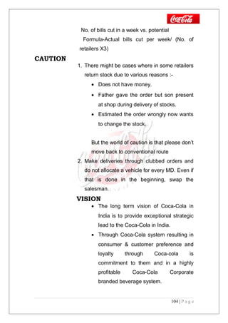 No. of bills cut in a week vs. potential
Formula-Actual bills cut per week/ (No. of
retailers X3)
CAUTION
1. There might be cases where in some retailers
return stock due to various reasons :-
• Does not have money.
• Father gave the order but son present
at shop during delivery of stocks.
• Estimated the order wrongly now wants
to change the stock.
But the world of caution is that please don’t
move back to conventional route
2. Make deliveries through clubbed orders and
do not allocate a vehicle for every MD. Even if
that is done in the beginning, swap the
salesman.
VISION
• The long term vision of Coca-Cola in
India is to provide exceptional strategic
lead to the Coca-Cola in India.
• Through Coca-Cola system resulting in
consumer & customer preference and
loyalty through Coca-cola is
commitment to them and in a highly
profitable Coca-Cola Corporate
branded beverage system.
104 | P a g e
 