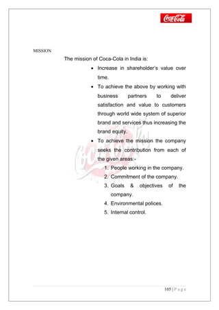 MISSION
The mission of Coca-Cola in India is:
• Increase in shareholder’s value over
time.
• To achieve the above by working with
business partners to deliver
satisfaction and value to customers
through world wide system of superior
brand and services thus increasing the
brand equity.
• To achieve the mission the company
seeks the contribution from each of
the given areas:-
1. People working in the company.
2. Commitment of the company.
3. Goals & objectives of the
company.
4. Environmental polices.
5. Internal control.
105 | P a g e
 