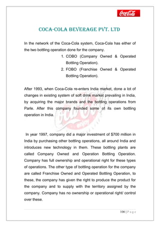 COCA-COLA BEVERAGE PVT. LTD
In the network of the Coca-Cola system, Coca-Cola has either of
the two bottling operation done for the company.
1. COBO (Company Owned & Operated
Bottling Operation).
2. FOBO (Franchise Owned & Operated
Bottling Operation).
After 1993, when Coca-Cola re-enters India market, done a lot of
changes in existing system of soft drink market prevailing in India,
by acquiring the major brands and the bottling operations from
Parle. After this company founded some of its own bottling
operation in India.
In year 1997, company did a major investment of $700 million in
India by purchasing other bottling operations, all around India and
introduces new technology in them. These bottling plants are
called Company Owned and Operation Bottling Operation.
Company has full ownership and operational right for these types
of operations. The other type of bottling operation for the company
are called Franchise Owned and Operated Bottling Operation, to
these, the company has given the right to produce the product for
the company and to supply with the territory assigned by the
company. Company has no ownership or operational right/ control
over these.
106 | P a g e
 