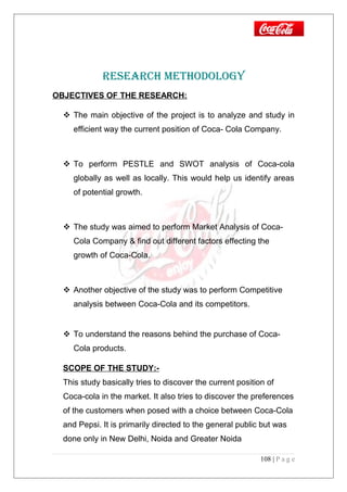 RESEARCH METHODOLOGY
OBJECTIVES OF THE RESEARCH:
 The main objective of the project is to analyze and study in
efficient way the current position of Coca- Cola Company.
 To perform PESTLE and SWOT analysis of Coca-cola
globally as well as locally. This would help us identify areas
of potential growth.
 The study was aimed to perform Market Analysis of Coca-
Cola Company & find out different factors effecting the
growth of Coca-Cola.
 Another objective of the study was to perform Competitive
analysis between Coca-Cola and its competitors.
 To understand the reasons behind the purchase of Coca-
Cola products.
SCOPE OF THE STUDY:-
This study basically tries to discover the current position of
Coca-cola in the market. It also tries to discover the preferences
of the customers when posed with a choice between Coca-Cola
and Pepsi. It is primarily directed to the general public but was
done only in New Delhi, Noida and Greater Noida
108 | P a g e
 