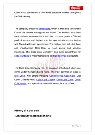 Coke to its dominance of the world soft-drink market throughout
the 20th century.
The company produces concentrate, which is then sold to licensed
Coca-Cola bottlers throughout the world. The bottlers, who hold
territorially exclusive contracts with the company, produce finished
product in cans and bottles from the concentrate in combination
with filtered water and sweeteners. The bottlers then sell, distribute
and merchandise Coca-Cola to retail stores and vending
machines. The Coca-Cola Company also sells concentrate for
soda fountains to major restaurants and food service distributors.
The Coca-Cola Company has, on occasion, introduced other cola
drinks under the Coke brand name. The most common of these is
Diet Coke, with others including Caffeine-Free Coca-Cola, Diet
Coke Caffeine-Free, Coca-Cola Cherry, Coca-Cola Zero, Coca-
Cola Vanilla, and special versions with lemon, lime or coffee.
History of Coca cola
19th century historical origins
11 | P a g e
 