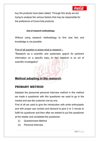 buy the products have been stated. Through this study we are
trying to analyze the various factors that may be responsible for
the preference of Coca-Cola products.
Use of research methodology
Without using research methodology to find new fact and
knowledge is not possible.
First of all question is arises what is research -
“Research as a scientific and systematic search for pertinent
information on a specific topic. In fact research is an art of
scientific investigation”
.
Method adopting in the research
PRIMARY METHOD
Adopted the personnel personal interview method in this method
we made a questioner with this questioner we used to go in the
market and see the customer one by one.
First of all we used to give the introduction with smile enthusiastic
and with proper eye contact and demand to give 2 or 3 minute to
fulfill his questioner and then after we started to put the questioner
at the retailer and completed the questioner.
(i) Questionnaire Method
(ii) Personal Interview
110 | P a g e
 