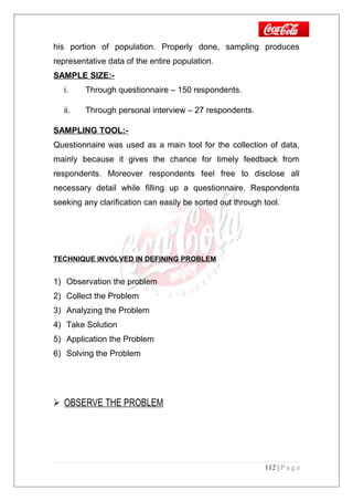 his portion of population. Properly done, sampling produces
representative data of the entire population.
SAMPLE SIZE:-
i. Through questionnaire – 150 respondents.
ii. Through personal interview – 27 respondents.
SAMPLING TOOL:-
Questionnaire was used as a main tool for the collection of data,
mainly because it gives the chance for timely feedback from
respondents. Moreover respondents feel free to disclose all
necessary detail while filling up a questionnaire. Respondents
seeking any clarification can easily be sorted out through tool.
TECHNIQUE INVOLVED IN DEFINING PROBLEM
1) Observation the problem
2) Collect the Problem
3) Analyzing the Problem
4) Take Solution
5) Application the Problem
6) Solving the Problem
 OBSERVE THE PROBLEM
112 | P a g e
 