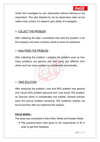 Under this investigate by own observation without interview is the
respondent. This also adopted by me by observation data can be
collect more correct. It is depend upon ability of investigator.
 COLLECT THE PROBLEM
After collecting the data I considered that what the problem is for
the company and when company wants to know his weakness.
 ANALYSING THE PROBLEM
After collecting the problem I analysis the problem such as how
many problems are general and how many are different from
others and how many problem is considerable and solvable.
 TAKE SOLUTION
After analyzing the problem I sow that 90% problem was general
and I found 20% problem personal and I was found 10% problem
as Genuine which is considerable and soluble. General solution
solve the journal problem remaining 10% problems solution we
found and then after we implement the solution.
FIELD WORK:-
The study was conducted in New Delhi, Noida and Greater Noida.
 The questionnaires were given to the respondents to fill in
order to get their feedback.
113 | P a g e
 