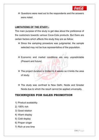  Questions were read out to the respondents and the answers
were noted.
LIMITATIONS OF THE STUDY:-
The main purpose of this study is get idea about the preference of
the customers towards various Coca-Cola products. But there are
certain factors which affects this study they are as follow:
 Since the sampling procedure was judgmental, the sample
selected may not be true representative of the population.
 Economic and market conditions are very unpredictable
(Present and future).
 The project duration is limited to 4 weeks so it limits the area
of study.
 The study was confined to New Delhi, Noida and Greater
Noida due to which the result cannot be applied universally.
TECHNIQUES FOR SALES PROMOTION
1) Product availability
2) 100% rich
3) Good relation
4) Warm display
5) Cold display
6) Proper singer
7) Rich at one time
114 | P a g e
 