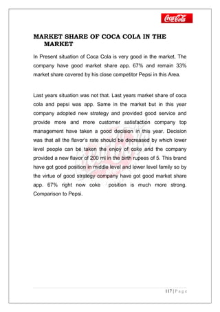 MARKET SHARE OF COCA COLA IN THE
MARKET
In Present situation of Coca Cola is very good in the market. The
company have good market share app. 67% and remain 33%
market share covered by his close competitor Pepsi in this Area.
Last years situation was not that. Last years market share of coca
cola and pepsi was app. Same in the market but in this year
company adopted new strategy and provided good service and
provide more and more customer satisfaction company top
management have taken a good decision in this year. Decision
was that all the flavor’s rate should be decreased by which lower
level people can be taken the enjoy of coke and the company
provided a new flavor of 200 ml in the birth rupees of 5. This brand
have got good position in middle level and lower level family so by
the virtue of good strategy company have got good market share
app. 67% right now coke position is much more strong.
Comparison to Pepsi.
117 | P a g e
 
