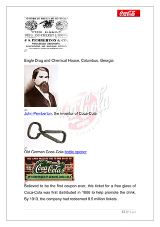 Eagle Drug and Chemical House, Columbus, Georgia
John Pemberton, the inventor of Coca-Cola
Old German Coca-Cola bottle opener.
Believed to be the first coupon ever, this ticket for a free glass of
Coca-Cola was first distributed in 1888 to help promote the drink.
By 1913, the company had redeemed 8.5 million tickets.
12 | P a g e
 