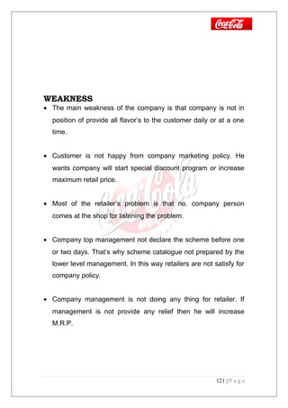 WEAKNESS
• The main weakness of the company is that company is not in
position of provide all flavor’s to the customer daily or at a one
time.
• Customer is not happy from company marketing policy. He
wants company will start special discount program or increase
maximum retail price.
• Most of the retailer’s problem is that no. company person
comes at the shop for listening the problem.
• Company top management not declare the scheme before one
or two days. That’s why scheme catalogue not prepared by the
lower level management. In this way retailers are not satisfy for
company policy.
• Company management is not doing any thing for retailer. If
management is not provide any relief then he will increase
M.R.P.
121 | P a g e
 