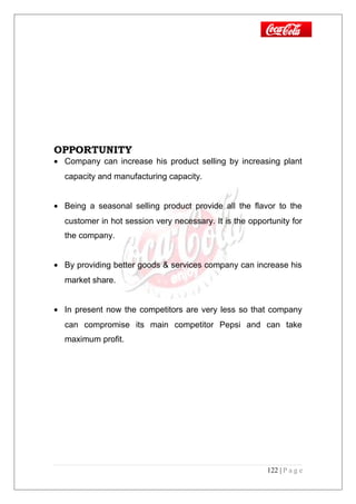 OPPORTUNITY
• Company can increase his product selling by increasing plant
capacity and manufacturing capacity.
• Being a seasonal selling product provide all the flavor to the
customer in hot session very necessary. It is the opportunity for
the company.
• By providing better goods & services company can increase his
market share.
• In present now the competitors are very less so that company
can compromise its main competitor Pepsi and can take
maximum profit.
122 | P a g e
 