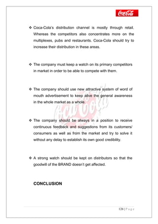  Coca-Cola’s distribution channel is mostly through retail.
Whereas the competitors also concentrates more on the
multiplexes, pubs and restaurants. Coca-Cola should try to
increase their distribution in these areas.
 The company must keep a watch on its primary competitors
in market in order to be able to compete with them.
 The company should use new attractive system of word of
mouth advertisement to keep alive the general awareness
in the whole market as a whole.
 The company should be always in a position to receive
continuous feedback and suggestions from its customers/
consumers as well as from the market and try to solve it
without any delay to establish its own good credibility.
 A strong watch should be kept on distributors so that the
goodwill of the BRAND doesn’t get affected.
CONCLUSION
126 | P a g e
 