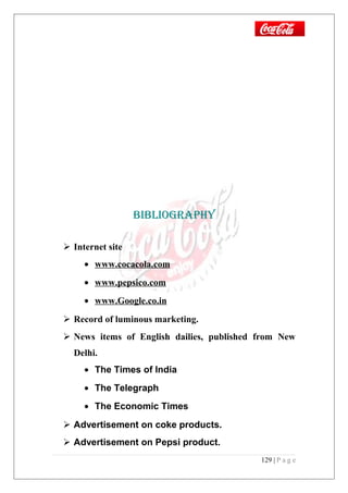 BiBLiOGRAPHY
 Internet site
• www.cocacola.com
• www.pepsico.com
• www.Google.co.in
 Record of luminous marketing.
 News items of English dailies, published from New
Delhi.
• The Times of India
• The Telegraph
• The Economic Times
 Advertisement on coke products.
 Advertisement on Pepsi product.
129 | P a g e
 