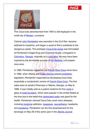 This Coca-Cola advertisement from 1943 is still displayed in the
small city of Minden, Louisiana.
Colonel John Pemberton was wounded in the Civil War, became
addicted to morphine, and began a quest to find a substitute to the
dangerous opiate. The prototype Coca-Cola recipe was formulated
at Pemberton's Eagle Drug and Chemical House, a drugstore in
Columbus, Georgia, originally as a coca wine. He may have been
inspired by the formidable success of Vin Mariana, a European
coca wine.
In 1885, Pemberton registered his French Wine Coca nerve tonic.
In 1886, when Atlanta and Fulton County passed prohibition
legislation, Pemberton responded by developing Coca-Cola,
essentially a nonalcoholic version of French Wine Coca. The first
sales were at Jacob's Pharmacy in Atlanta, Georgia, on May 8,
1886. It was initially sold as a patent medicine for five cents a
glass at soda fountains, which were popular in the United States at
the time due to the belief that carbonated water was good for the
health. Pemberton claimed Coca-Cola cured many diseases,
including morphine addiction, dyspepsia, neurasthenia, headache,
and impotence. Pemberton ran the first advertisement for the
beverage on May 29 of the same year in the Atlanta Journal.
13 | P a g e
 