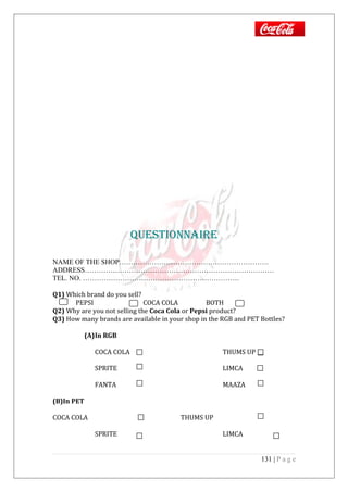 QuESTiOnnAiRE
NAME OF THE SHOP……………………………………………………….
ADDRESS………………………………………………………………………
TEL. NO. ………………………………………………………….
Q1) Which brand do you sell?
PEPSI COCA COLA BOTH
Q2) Why are you not selling the Coca Cola or Pepsi product?
Q3) How many brands are available in your shop in the RGB and PET Bottles?
(A)In RGB
COCA COLA THUMS UP
SPRITE LIMCA
FANTA MAAZA
(B)In PET
COCA COLA THUMS UP
SPRITE LIMCA
131 | P a g e
 