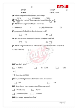 FANTA MAAZA
MMPO NIMBO FRESH
Q4) Which company Visit Cooler are you having?
PEPSI COCA COLA BOTH
Q5) Whether the purity of the refrigerator is maintained or not?
YES NO
Q6) Which brand is preferred by the customers?
PEPSI BRANDS COCA COLA BRANDS
Q7)Are you satisfied with the distribution network?
YES NO
Q8) Are you aware of the various schemes run by the coca cola?
YES NO
Q9) Which company advertisement and sales promotion activities are better?
PEPSI COCA COLA
Q10)Your daily sales?
1-2 CASE 3-5 CASES 6-10
CASES
More than 10 CASES
Q11)Do you think promotional activities can increase sales?
YES NO
Q12) According to you a company should improve upon?
Distribution Service
Sales Promotion Schemes
Q13)How would you rate Coca Cola?
132 | P a g e
 