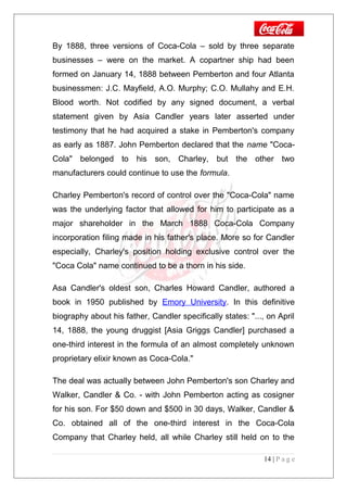 By 1888, three versions of Coca-Cola – sold by three separate
businesses – were on the market. A copartner ship had been
formed on January 14, 1888 between Pemberton and four Atlanta
businessmen: J.C. Mayfield, A.O. Murphy; C.O. Mullahy and E.H.
Blood worth. Not codified by any signed document, a verbal
statement given by Asia Candler years later asserted under
testimony that he had acquired a stake in Pemberton's company
as early as 1887. John Pemberton declared that the name "Coca-
Cola" belonged to his son, Charley, but the other two
manufacturers could continue to use the formula.
Charley Pemberton's record of control over the "Coca-Cola" name
was the underlying factor that allowed for him to participate as a
major shareholder in the March 1888 Coca-Cola Company
incorporation filing made in his father's place. More so for Candler
especially, Charley's position holding exclusive control over the
"Coca Cola" name continued to be a thorn in his side.
Asa Candler's oldest son, Charles Howard Candler, authored a
book in 1950 published by Emory University. In this definitive
biography about his father, Candler specifically states: "..., on April
14, 1888, the young druggist [Asia Griggs Candler] purchased a
one-third interest in the formula of an almost completely unknown
proprietary elixir known as Coca-Cola."
The deal was actually between John Pemberton's son Charley and
Walker, Candler & Co. - with John Pemberton acting as cosigner
for his son. For $50 down and $500 in 30 days, Walker, Candler &
Co. obtained all of the one-third interest in the Coca-Cola
Company that Charley held, all while Charley still held on to the
14 | P a g e
 