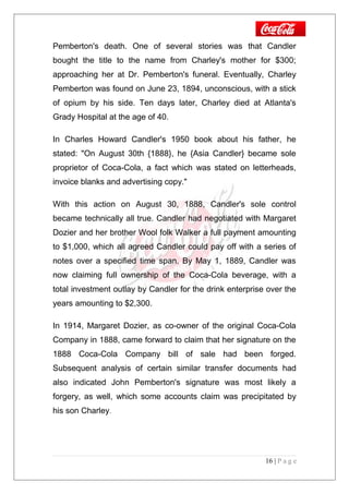 Pemberton's death. One of several stories was that Candler
bought the title to the name from Charley's mother for $300;
approaching her at Dr. Pemberton's funeral. Eventually, Charley
Pemberton was found on June 23, 1894, unconscious, with a stick
of opium by his side. Ten days later, Charley died at Atlanta's
Grady Hospital at the age of 40.
In Charles Howard Candler's 1950 book about his father, he
stated: "On August 30th {1888}, he {Asia Candler} became sole
proprietor of Coca-Cola, a fact which was stated on letterheads,
invoice blanks and advertising copy."
With this action on August 30, 1888, Candler's sole control
became technically all true. Candler had negotiated with Margaret
Dozier and her brother Wool folk Walker a full payment amounting
to $1,000, which all agreed Candler could pay off with a series of
notes over a specified time span. By May 1, 1889, Candler was
now claiming full ownership of the Coca-Cola beverage, with a
total investment outlay by Candler for the drink enterprise over the
years amounting to $2,300.
In 1914, Margaret Dozier, as co-owner of the original Coca-Cola
Company in 1888, came forward to claim that her signature on the
1888 Coca-Cola Company bill of sale had been forged.
Subsequent analysis of certain similar transfer documents had
also indicated John Pemberton's signature was most likely a
forgery, as well, which some accounts claim was precipitated by
his son Charley.
16 | P a g e
 