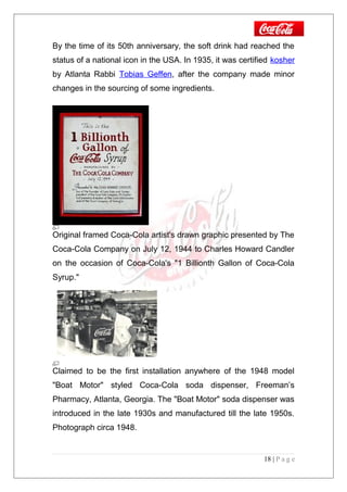 By the time of its 50th anniversary, the soft drink had reached the
status of a national icon in the USA. In 1935, it was certified kosher
by Atlanta Rabbi Tobias Geffen, after the company made minor
changes in the sourcing of some ingredients.
Original framed Coca-Cola artist's drawn graphic presented by The
Coca-Cola Company on July 12, 1944 to Charles Howard Candler
on the occasion of Coca-Cola's "1 Billionth Gallon of Coca-Cola
Syrup."
Claimed to be the first installation anywhere of the 1948 model
"Boat Motor" styled Coca-Cola soda dispenser, Freeman’s
Pharmacy, Atlanta, Georgia. The "Boat Motor" soda dispenser was
introduced in the late 1930s and manufactured till the late 1950s.
Photograph circa 1948.
18 | P a g e
 