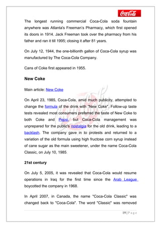 The longest running commercial Coca-Cola soda fountain
anywhere was Atlanta's Freeman’s Pharmacy, which first opened
its doors in 1914. Jack Freeman took over the pharmacy from his
father and ran it till 1995; closing it after 81 years.
On July 12, 1944, the one-billionth gallon of Coca-Cola syrup was
manufactured by The Coca-Cola Company.
Cans of Coke first appeared in 1955.
New Coke
Main article: New Coke
On April 23, 1985, Coca-Cola, amid much publicity, attempted to
change the formula of the drink with "New Coke". Follow-up taste
tests revealed most consumers preferred the taste of New Coke to
both Coke and Pepsi, but Coca-Cola management was
unprepared for the public's nostalgia for the old drink, leading to a
backlash. The company gave in to protests and returned to a
variation of the old formula using high fructose corn syrup instead
of cane sugar as the main sweetener, under the name Coca-Cola
Classic, on July 10, 1985.
21st century
On July 5, 2005, it was revealed that Coca-Cola would resume
operations in Iraq for the first time since the Arab League
boycotted the company in 1968.
In April 2007, in Canada, the name "Coca-Cola Classic" was
changed back to "Coca-Cola". The word "Classic" was removed
19 | P a g e
 