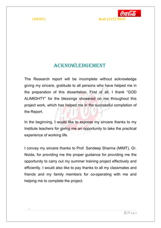 (MIMT) Roll-1215270019
AcKNOwledGemeNT
The Research report will be incomplete without acknowledge
giving my sincere, gratitude to all persons who have helped me in
the preparation of this dissertation. First of all, I thank “GOD
ALIMIGHTY” for the blessings showered on me throughout this
project work, which has helped me in the successful completion of
the Report.
In the beginning, I would like to express my sincere thanks to my
Institute teachers for giving me an opportunity to take the practical
experience of working life.
I convey my sincere thanks to Prof. Sandeep Sharma (MIMT), Gr.
Noida, for providing me the proper guidance for providing me the
opportunity to carry out my summer training project effectively and
efficiently. I would also like to pay thanks to all my classmates and
friends and my family members for co-operating with me and
helping me to complete the project.
.
2 | P a g e
 