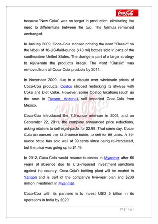 because "New Coke" was no longer in production, eliminating the
need to differentiate between the two. The formula remained
unchanged.
In January 2009, Coca-Cola stopped printing the word "Classic" on
the labels of 16-US-fluid-ounce (470 ml) bottles sold in parts of the
southeastern United States. The change is part of a larger strategy
to rejuvenate the product's image. The word "Classic" was
removed from all Coca-Cola products by 2011.
In November 2009, due to a dispute over wholesale prices of
Coca-Cola products, Costco stopped restocking its shelves with
Coke and Diet Coke. However, some Costco locations (such as
the ones in Tucson, Arizona), sell imported Coca-Cola from
Mexico.
Coca-Cola introduced the 7.5-ounce mini-can in 2009, and on
September 22, 2011, the company announced price reductions,
asking retailers to sell eight-packs for $2.99. That same day, Coca-
Cola announced the 12.5-ounce bottle, to sell for 89 cents. A 16-
ounce bottle has sold well at 99 cents since being re-introduced,
but the price was going up to $1.19.
In 2012, Coca-Cola would resume business in Myanmar after 60
years of absence due to U.S.-imposed investment sanctions
against the country. Coca-Cola's bottling plant will be located in
Yangon and is part of the company's five-year plan and $200
million investment in Myanmar.
Coca-Cola with its partners is to invest USD 5 billion in its
operations in India by 2020.
20 | P a g e
 