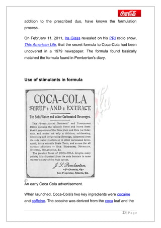 addition to the prescribed duo, have known the formulation
process.
On February 11, 2011, Ira Glass revealed on his PRI radio show,
This American Life, that the secret formula to Coca-Cola had been
uncovered in a 1979 newspaper. The formula found basically
matched the formula found in Pemberton's diary.
Use of stimulants in formula
An early Coca Cola advertisement.
When launched, Coca-Cola's two key ingredients were cocaine
and caffeine. The cocaine was derived from the coca leaf and the
23 | P a g e
 