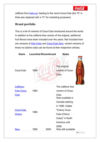 caffeine from kola nut, leading to the name Coca-Cola (the "K" in
Kola was replaced with a "C" for marketing purposes).
Brand portfolio
This is a list of variants of Coca-Cola introduced around the world.
In addition to the caffeine-free version of the original, additional
fruit flavors have been included over the years. Not included here
are versions of Diet Coke and Coca-Cola Zero; variant versions of
those no-calorie colas can be found at their respective articles.
Name Launched Discontinued Notes
Coca-Cola 1886
The original
version of Coca-
Cola.
Caffeine-
Free Coca-
Cola
1983
The caffeine free
version of Coca-
Cola.
Coca-Cola
Cherry
1985
Was available in
Canada starting
in 1996. Called
"Cherry Coca-
Cola (Cherry
Coke)" in North
America until
2006.
New 1985 2002 Was still available
24 | P a g e
 