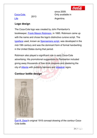 since 2009.
Coca-Cola
Life
2013
Only available in
Argentina.
Logo design
The Coca-Cola logo was created by John Pemberton's
bookkeeper, Frank Mason Robinson, in 1885. Robinson came up
with the name and chose the logo's distinctive cursive script. The
typeface used, known as Spenserians script, was developed in the
mid-19th century and was the dominant form of formal handwriting
in the United States during that period.
Robinson also played a significant role in early Coca-Cola
advertising. His promotional suggestions to Pemberton included
giving away thousands of free drink coupons and plastering the
city of Atlanta with publicity banners and streetcar signs.
Contour bottle design
Earl R. Dean's original 1915 concept drawing of the contour Coca-
Cola bottle.
28 | P a g e
 