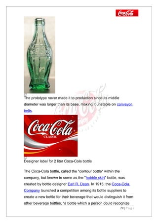 The prototype never made it to production since its middle
diameter was larger than its base, making it unstable on conveyor
belts.
Designer label for 2 liter Coca-Cola bottle
The Coca-Cola bottle, called the "contour bottle" within the
company, but known to some as the "hobble skirt" bottle, was
created by bottle designer Earl R. Dean. In 1915, the Coca-Cola
Company launched a competition among its bottle suppliers to
create a new bottle for their beverage that would distinguish it from
other beverage bottles, "a bottle which a person could recognize
29 | P a g e
 