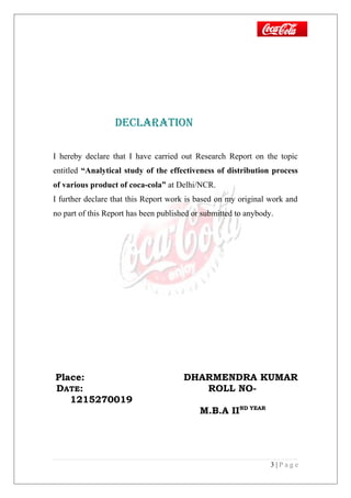 declARATiON
I hereby declare that I have carried out Research Report on the topic
entitled “Analytical study of the effectiveness of distribution process
of various product of coca-cola” at Delhi/NCR.
I further declare that this Report work is based on my original work and
no part of this Report has been published or submitted to anybody.
Place: DHARMENDRA KUMAR
DATE: ROLL NO-
1215270019
M.B.A IIND YEAR
3 | P a g e
 