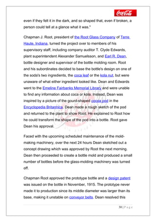 even if they felt it in the dark, and so shaped that, even if broken, a
person could tell at a glance what it was."
Chapman J. Root, president of the Root Glass Company of Terre
Haute, Indiana, turned the project over to members of his
supervisory staff, including company auditor T. Clyde Edwards,
plant superintendent Alexander Samuelsson, and Earl R. Dean,
bottle designer and supervisor of the bottle molding room. Root
and his subordinates decided to base the bottle's design on one of
the soda's two ingredients, the coca leaf or the kola nut, but were
unaware of what either ingredient looked like. Dean and Edwards
went to the Emeline Fairbanks Memorial Library and were unable
to find any information about coca or kola. Instead, Dean was
inspired by a picture of the gourd-shaped cocoa pod in the
Encyclopedia Britannica. Dean made a rough sketch of the pod
and returned to the plant to show Root. He explained to Root how
he could transform the shape of the pod into a bottle. Root gave
Dean his approval.
Faced with the upcoming scheduled maintenance of the mold-
making machinery, over the next 24 hours Dean sketched out a
concept drawing which was approved by Root the next morning.
Dean then proceeded to create a bottle mold and produced a small
number of bottles before the glass-molding machinery was turned
off.
Chapman Root approved the prototype bottle and a design patent
was issued on the bottle in November, 1915. The prototype never
made it to production since its middle diameter was larger than its
base, making it unstable on conveyor belts. Dean resolved this
30 | P a g e
 