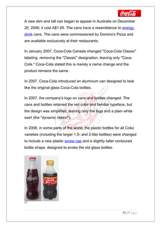 A new slim and tall can began to appear in Australia on December
20, 2006; it cost A$1.95. The cans have a resemblance to energy
drink cans. The cans were commissioned by Domino's Pizza and
are available exclusively at their restaurants.
In January 2007, Coca-Cola Canada changed "Coca-Cola Classic"
labeling, removing the "Classic" designation, leaving only "Coca-
Cola." Coca-Cola stated this is merely a name change and the
product remains the same.
In 2007, Coca-Cola introduced an aluminum can designed to look
like the original glass Coca-Cola bottles.
In 2007, the company's logo on cans and bottles changed. The
cans and bottles retained the red color and familiar typeface, but
the design was simplified, leaving only the logo and a plain white
swirl (the "dynamic ribbon").
In 2008, in some parts of the world, the plastic bottles for all Coke
varieties (including the larger 1.5- and 2-liter bottles) were changed
to include a new plastic screw cap and a slightly taller contoured
bottle shape, designed to evoke the old glass bottles.
32 | P a g e
 