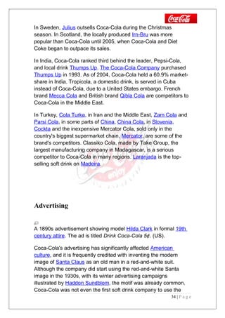 In Sweden, Julius outsells Coca-Cola during the Christmas
season. In Scotland, the locally produced Irn-Bru was more
popular than Coca-Cola until 2005, when Coca-Cola and Diet
Coke began to outpace its sales.
In India, Coca-Cola ranked third behind the leader, Pepsi-Cola,
and local drink Thumps Up. The Coca-Cola Company purchased
Thumps Up in 1993. As of 2004, Coca-Cola held a 60.9% market-
share in India. Tropicola, a domestic drink, is served in Cuba
instead of Coca-Cola, due to a United States embargo. French
brand Mecca Cola and British brand Qibla Cola are competitors to
Coca-Cola in the Middle East.
In Turkey, Cola Turka, in Iran and the Middle East, Zam Cola and
Parsi Cola, in some parts of China, China Cola, in Slovenia,
Cockta and the inexpensive Mercator Cola, sold only in the
country's biggest supermarket chain, Mercator, are some of the
brand's competitors. Classiko Cola, made by Take Group, the
largest manufacturing company in Madagascar, is a serious
competitor to Coca-Cola in many regions. Laranjada is the top-
selling soft drink on Madeira.
Advertising
A 1890s advertisement showing model Hilda Clark in formal 19th
century attire. The ad is titled Drink Coca-Cola 5¢. (US).
Coca-Cola's advertising has significantly affected American
culture, and it is frequently credited with inventing the modern
image of Santa Claus as an old man in a red-and-white suit.
Although the company did start using the red-and-white Santa
image in the 1930s, with its winter advertising campaigns
illustrated by Haddon Sundblom, the motif was already common.
Coca-Cola was not even the first soft drink company to use the
34 | P a g e
 