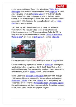 modern image of Santa Claus in its advertising: White Rock
Beverages used Santa in advertisements for its ginger ale in 1923,
after first using him to sell mineral water in 1915. Before Santa
Claus, Coca-Cola relied on images of smartly dressed young
women to sell its beverages. Coca-Cola's first such advertisement
appeared in 1895, featuring the young Bostonian actress Hilda
Clark as its spokeswoman.
1941 saw the first use of the nickname "Coke" as an official
trademark for the product, with a series of advertisements
informing consumers that "Coke means Coca-Cola". In 1971 a
song from a Coca-Cola commercial called "I'd Like to Teach the
World to Sing", produced by Billy Davis, became a hit single.
Coca-Cola sales booth on the Cape Verde island of Fogo in 2004.
Coke's advertising is pervasive, as one of Woodruff's stated goals
was to ensure that everyone on Earth drank Coca-Cola as their
preferred beverage. This is especially true in southern areas of the
United States, such as Atlanta, where Coke was born.
Some Coca-Cola television commercials between 1960 through
1986 were written and produced by former Atlanta radio veteran
Don Naylor (WGST 1936–1950, WAGA 1951–1959) during his
career as a producer for the McCann Erickson advertising agency.
Many of these early television commercials for Coca-Cola featured
movie stars, sports heroes and popular singers.
35 | P a g e
 