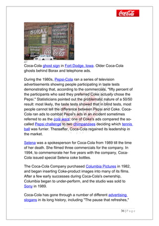 Coca-Cola ghost sign in Fort Dodge, Iowa. Older Coca-Cola
ghosts behind Borax and telephone ads.
During the 1980s, Pepsi-Cola ran a series of television
advertisements showing people participating in taste tests
demonstrating that, according to the commercials, "fifty percent of
the participants who said they preferred Coke actually chose the
Pepsi." Statisticians pointed out the problematic nature of a 50/50
result: most likely, the taste tests showed that in blind tests, most
people cannot tell the difference between Pepsi and Coke. Coca-
Cola ran ads to combat Pepsi's ads in an incident sometimes
referred to as the cola wars; one of Coke's ads compared the so-
called Pepsi challenge to two chimpanzees deciding which tennis
ball was furrier. Thereafter, Coca-Cola regained its leadership in
the market.
Selena was a spokesperson for Coca-Cola from 1989 till the time
of her death. She filmed three commercials for the company. In
1994, to commemorate her five years with the company, Coca-
Cola issued special Selena coke bottles.
The Coca-Cola Company purchased Columbia Pictures in 1982,
and began inserting Coke-product images into many of its films.
After a few early successes during Coca-Cola's ownership,
Columbia began to under-perform, and the studio was sold to
Sony in 1989.
Coca-Cola has gone through a number of different advertising
slogans in its long history, including "The pause that refreshes,"
36 | P a g e
 