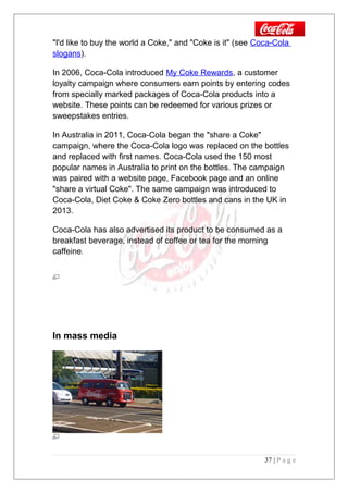 "I'd like to buy the world a Coke," and "Coke is it" (see Coca-Cola
slogans).
In 2006, Coca-Cola introduced My Coke Rewards, a customer
loyalty campaign where consumers earn points by entering codes
from specially marked packages of Coca-Cola products into a
website. These points can be redeemed for various prizes or
sweepstakes entries.
In Australia in 2011, Coca-Cola began the "share a Coke"
campaign, where the Coca-Cola logo was replaced on the bottles
and replaced with first names. Coca-Cola used the 150 most
popular names in Australia to print on the bottles. The campaign
was paired with a website page, Facebook page and an online
"share a virtual Coke". The same campaign was introduced to
Coca-Cola, Diet Coke & Coke Zero bottles and cans in the UK in
2013.
Coca-Cola has also advertised its product to be consumed as a
breakfast beverage, instead of coffee or tea for the morning
caffeine.
In mass media
37 | P a g e
 
