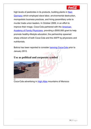 high levels of pesticides in its products, building plants in Nazi
Germany which employed slave labor, environmental destruction,
monopolistic business practices, and hiring paramilitary units to
murder trade union leaders. In October 2009, in an effort to
improve their image, Coca-Cola partnered with the American
Academy of Family Physicians, providing a $500,000 grant to help
promote healthy-lifestyle education; the partnership spawned
sharp criticism of both Coca-Cola and the AAFP by physicians and
nutritionists.
Bolivia has been reported to consider banning Coca-Cola prior to
January 2013.
Use as political and corporate symbol
Coca-Cola advertising in High Atlas mountains of Morocco
39 | P a g e
 
