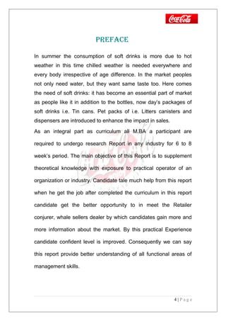 PRefAce
In summer the consumption of soft drinks is more due to hot
weather in this time chilled weather is needed everywhere and
every body irrespective of age difference. In the market peoples
not only need water, but they want same taste too. Here comes
the need of soft drinks: it has become an essential part of market
as people like it in addition to the bottles, now day’s packages of
soft drinks i.e. Tin cans. Pet packs of i.e. Litters canisters and
dispensers are introduced to enhance the impact in sales.
As an integral part as curriculum all M.BA a participant are
required to undergo research Report in any industry for 6 to 8
week’s period. The main objective of this Report is to supplement
theoretical knowledge with exposure to practical operator of an
organization or industry. Candidate tale much help from this report
when he get the job after completed the curriculum in this report
candidate get the better opportunity to in meet the Retailer
conjurer, whale sellers dealer by which candidates gain more and
more information about the market. By this practical Experience
candidate confident level is improved. Consequently we can say
this report provide better understanding of all functional areas of
management skills.
4 | P a g e
 