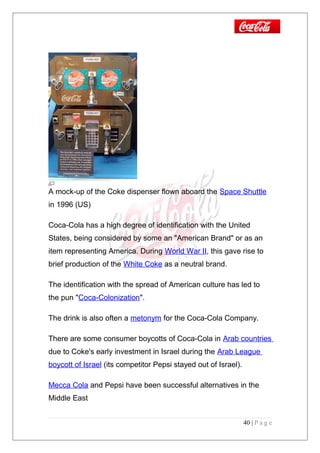 A mock-up of the Coke dispenser flown aboard the Space Shuttle
in 1996 (US)
Coca-Cola has a high degree of identification with the United
States, being considered by some an "American Brand" or as an
item representing America. During World War II, this gave rise to
brief production of the White Coke as a neutral brand.
The identification with the spread of American culture has led to
the pun "Coca-Colonization".
The drink is also often a metonym for the Coca-Cola Company.
There are some consumer boycotts of Coca-Cola in Arab countries
due to Coke's early investment in Israel during the Arab League
boycott of Israel (its competitor Pepsi stayed out of Israel).
Mecca Cola and Pepsi have been successful alternatives in the
Middle East
40 | P a g e
 